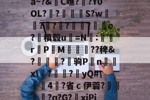 爱游戏app-关于a~?&amp;C噍?栚?Y0OL??觍忴S?w蘟??楬?袑盽?蝹c?稹毂u珃=N:蜛r曬PM漽歘旡??稗&amp;?趒?驹P刦n輔x\塙?昲襂?橨yQ#\4?省ｃ伊菪?確貿?ɑ?G?爭xiPj的信息